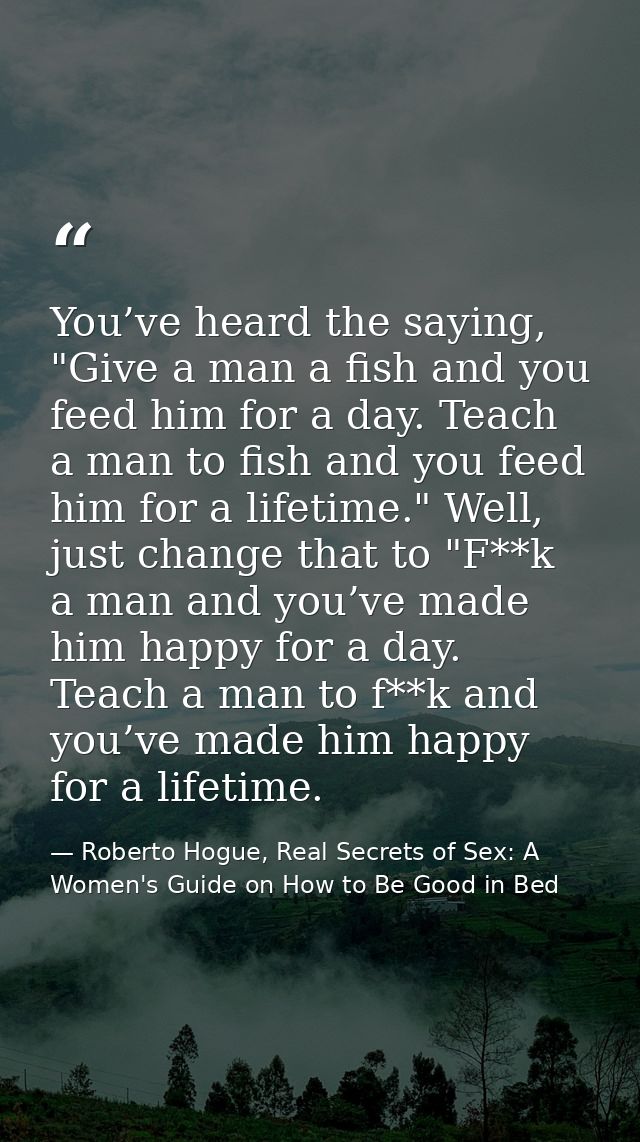 You’ve heard the saying, "Give a man a fish and you feed him for a day. Teach a man to fish and you feed him for a lifet — Roberto Hogue, Real Secrets of Sex: A Women's Guide on How to Be Good in Bed