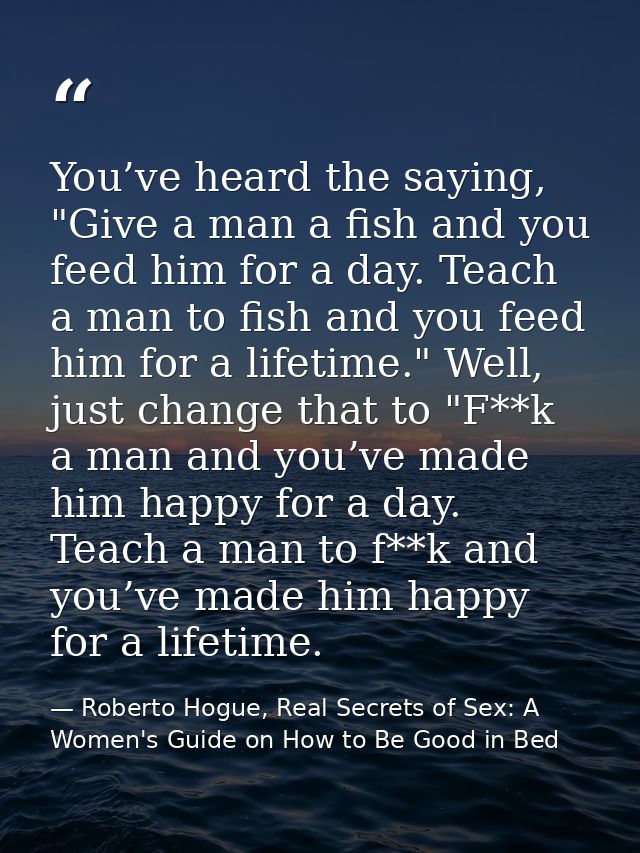 You’ve heard the saying, "Give a man a fish and you feed him for a day. Teach a man to fish and you feed him for a lifet — Roberto Hogue, Real Secrets of Sex: A Women's Guide on How to Be Good in Bed