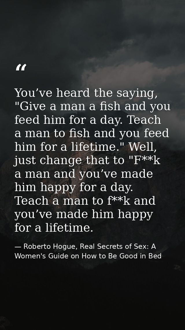 You’ve heard the saying, "Give a man a fish and you feed him for a day. Teach a man to fish and you feed him for a lifet — Roberto Hogue, Real Secrets of Sex: A Women's Guide on How to Be Good in Bed
