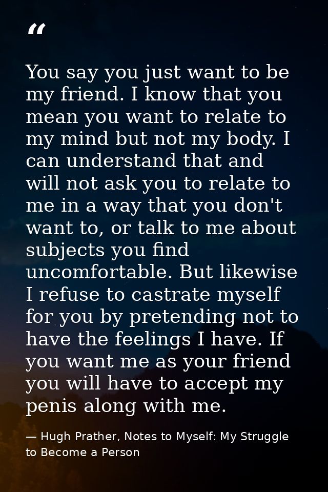 You say you just want to be my friend. I know that you mean you want to relate to my mind but not my body. I can underst — Hugh Prather, Notes to Myself: My Struggle to Become a Person