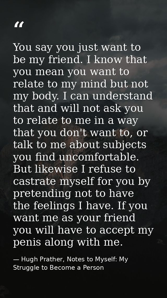 You say you just want to be my friend. I know that you mean you want to relate to my mind but not my body. I can underst — Hugh Prather, Notes to Myself: My Struggle to Become a Person
