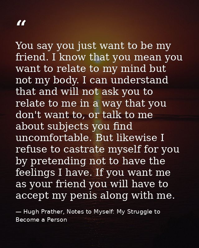 You say you just want to be my friend. I know that you mean you want to relate to my mind but not my body. I can underst — Hugh Prather, Notes to Myself: My Struggle to Become a Person