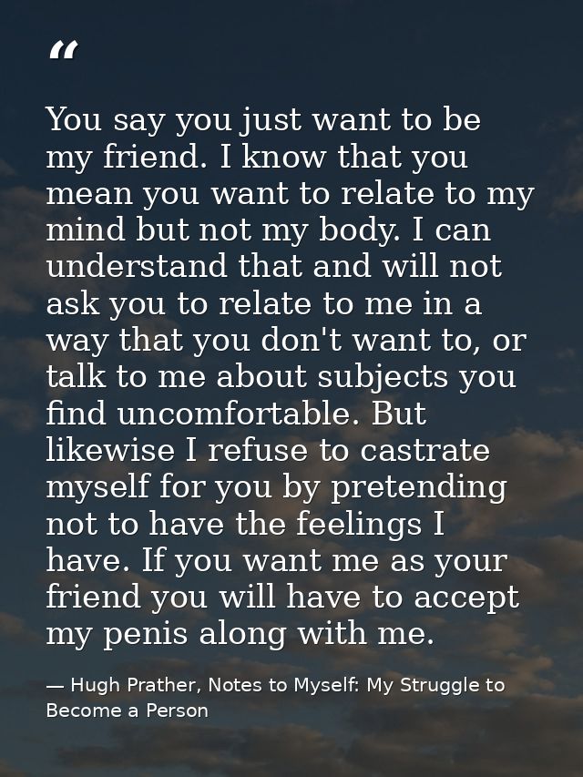 You say you just want to be my friend. I know that you mean you want to relate to my mind but not my body. I can underst — Hugh Prather, Notes to Myself: My Struggle to Become a Person