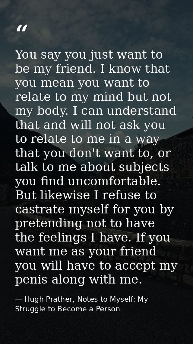 You say you just want to be my friend. I know that you mean you want to relate to my mind but not my body. I can underst — Hugh Prather, Notes to Myself: My Struggle to Become a Person