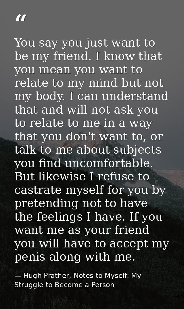 You say you just want to be my friend. I know that you mean you want to relate to my mind but not my body. I can underst — Hugh Prather, Notes to Myself: My Struggle to Become a Person