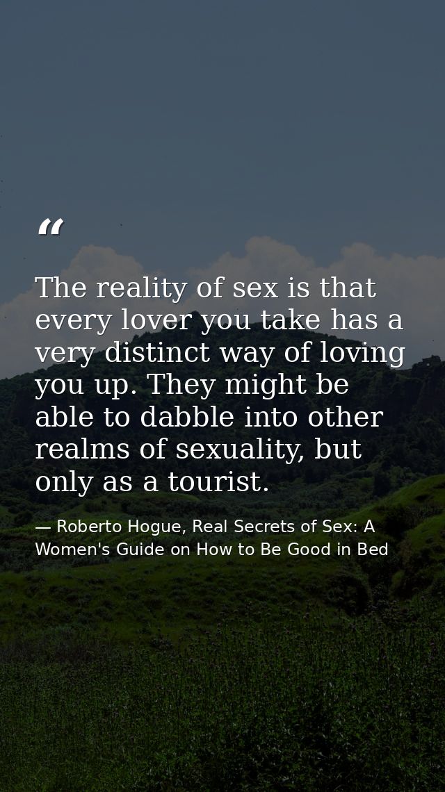 The reality of sex is that every lover you take has a very distinct way of loving you up. They might be able to dabble i — Roberto Hogue, Real Secrets of Sex: A Women's Guide on How to Be Good in Bed