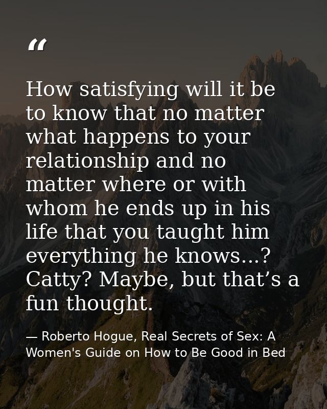How satisfying will it be to know that no matter what happens to your relationship and no matter where or with whom he e — Roberto Hogue, Real Secrets of Sex: A Women's Guide on How to Be Good in Bed