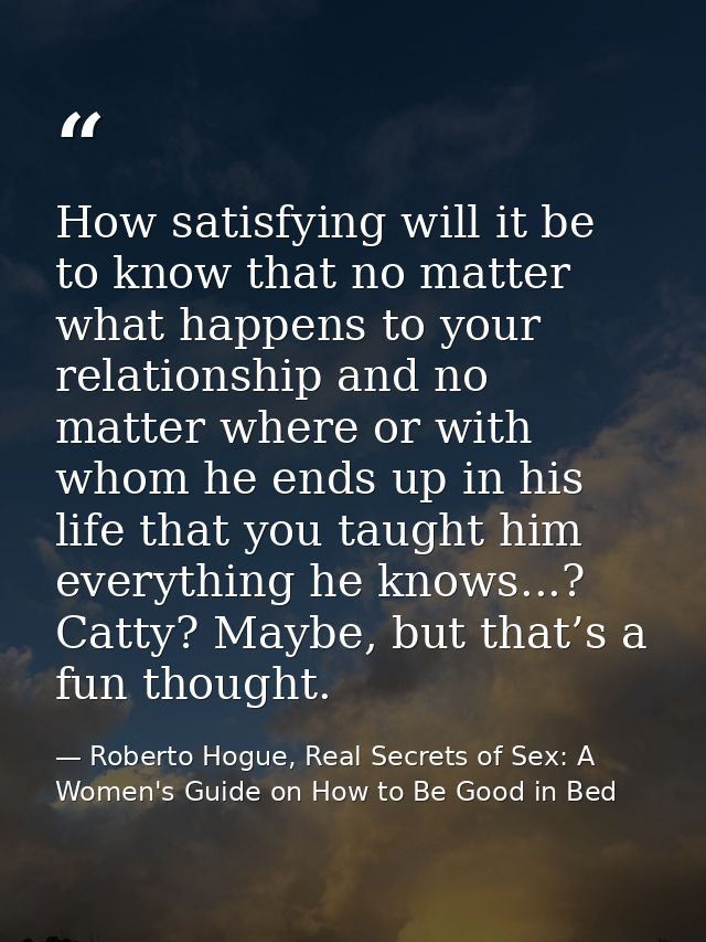 How satisfying will it be to know that no matter what happens to your relationship and no matter where or with whom he e — Roberto Hogue, Real Secrets of Sex: A Women's Guide on How to Be Good in Bed