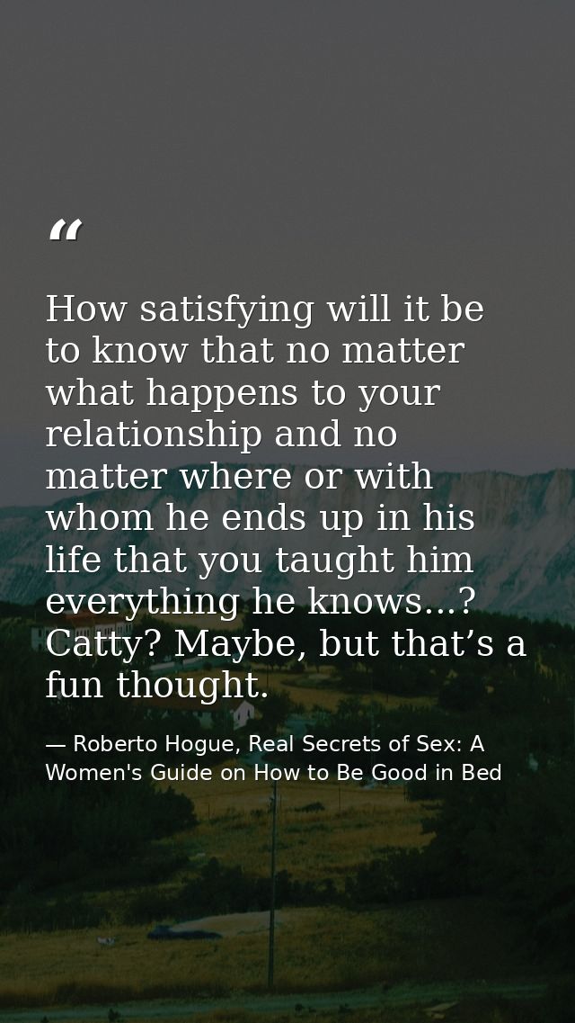 How satisfying will it be to know that no matter what happens to your relationship and no matter where or with whom he e — Roberto Hogue, Real Secrets of Sex: A Women's Guide on How to Be Good in Bed
