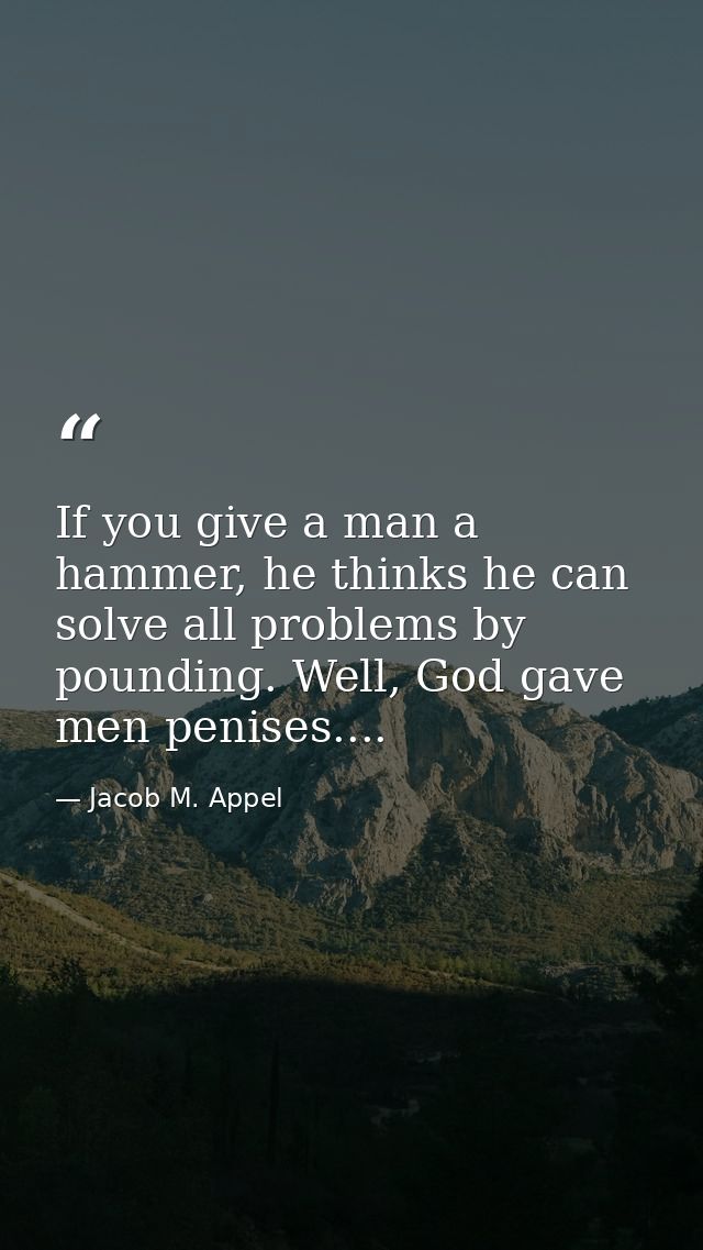 If you give a man a hammer, he thinks he can solve all problems by pounding. Well, God gave men penises.... — Jacob M. Appel