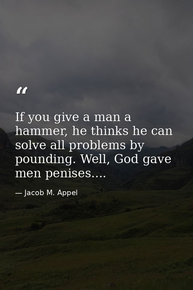 If you give a man a hammer, he thinks he can solve all problems by pounding. Well, God gave men penises.... — Jacob M. Appel