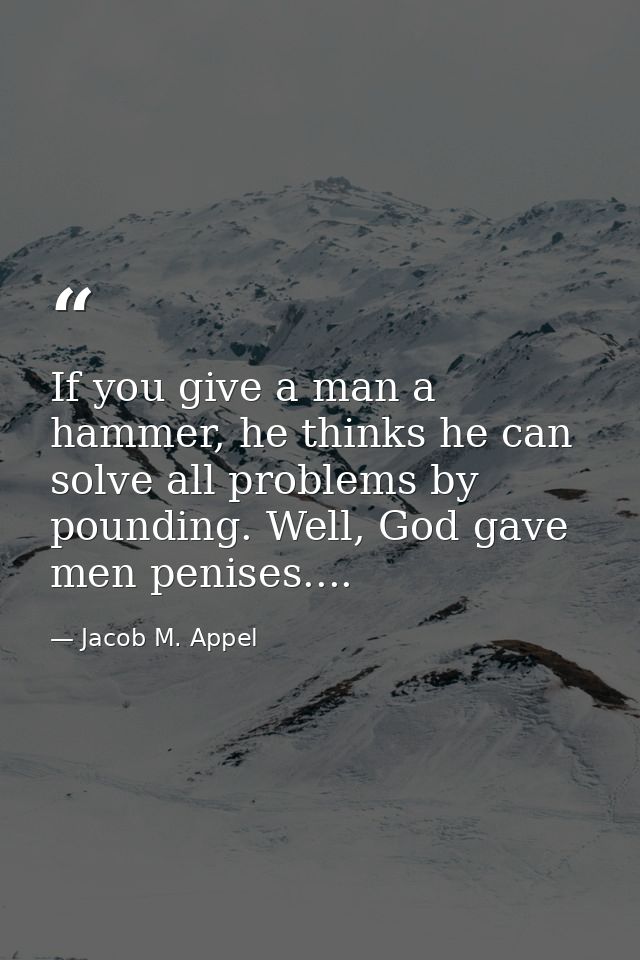 If you give a man a hammer, he thinks he can solve all problems by pounding. Well, God gave men penises.... — Jacob M. Appel