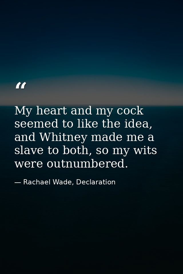 My heart and my cock seemed to like the idea, and Whitney made me a slave to both, so my wits were outnumbered. — Rachael Wade, Declaration