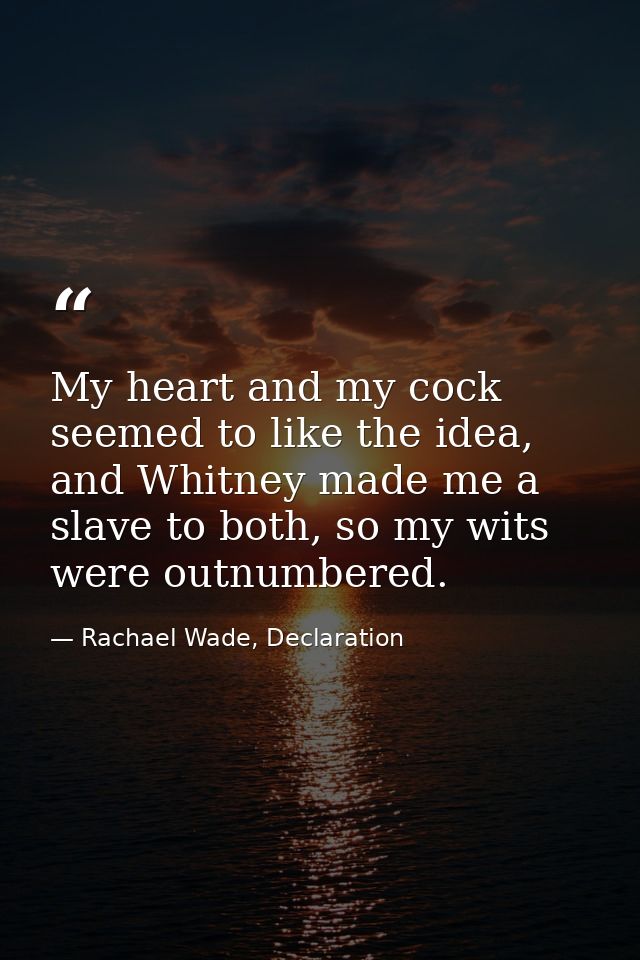 My heart and my cock seemed to like the idea, and Whitney made me a slave to both, so my wits were outnumbered. — Rachael Wade, Declaration