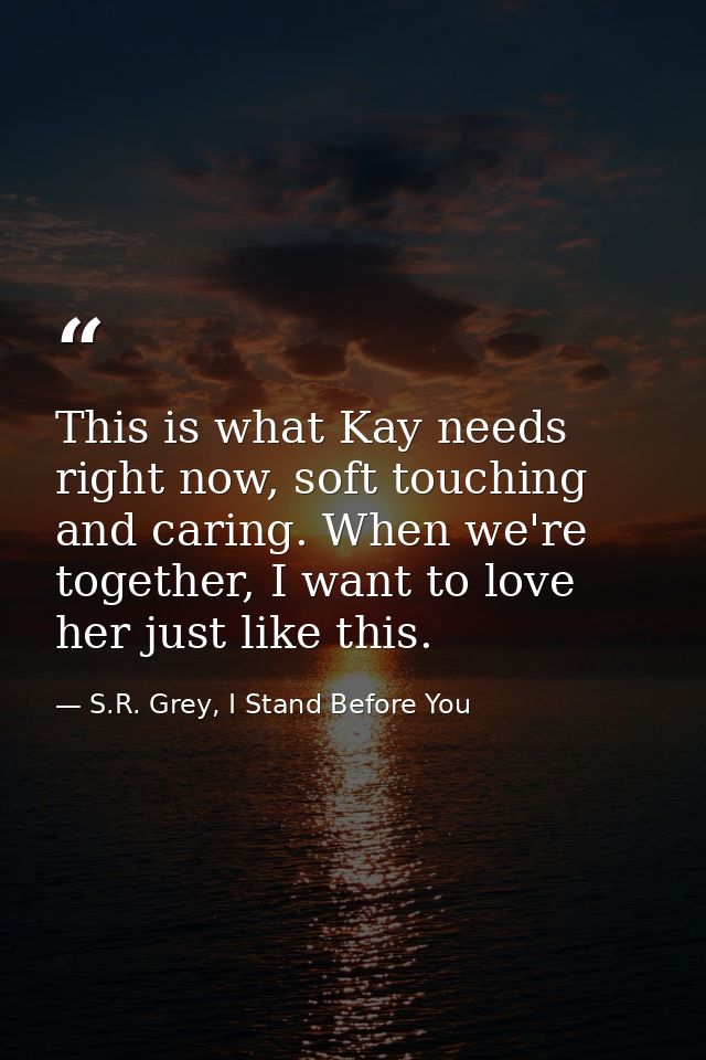 This is what Kay needs right now, soft touching and caring. When we're together, I want to love her just like this. — S.R. Grey, I Stand Before You