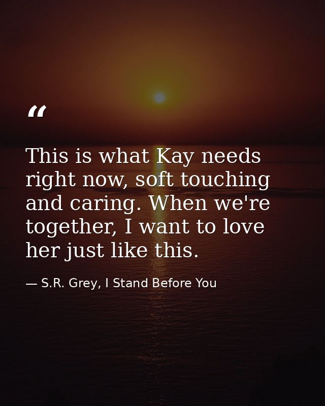 This is what Kay needs right now, soft touching and caring. When we're together, I want to love her just like this. — S.R. Grey, I Stand Before You