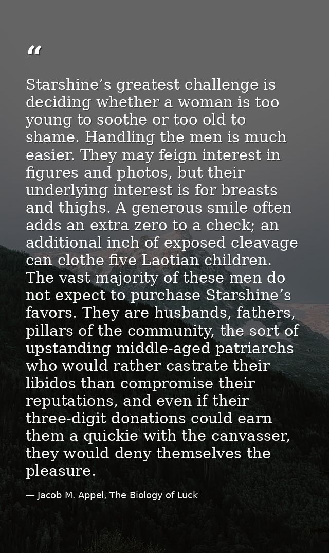 Starshine’s greatest challenge is deciding whether a woman is too young to soothe or too old to shame. Handling the men  — Jacob M. Appel, The Biology of Luck