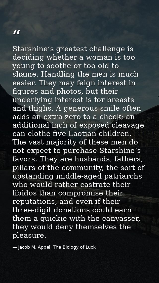 Starshine’s greatest challenge is deciding whether a woman is too young to soothe or too old to shame. Handling the men  — Jacob M. Appel, The Biology of Luck