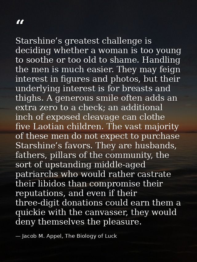 Starshine’s greatest challenge is deciding whether a woman is too young to soothe or too old to shame. Handling the men  — Jacob M. Appel, The Biology of Luck
