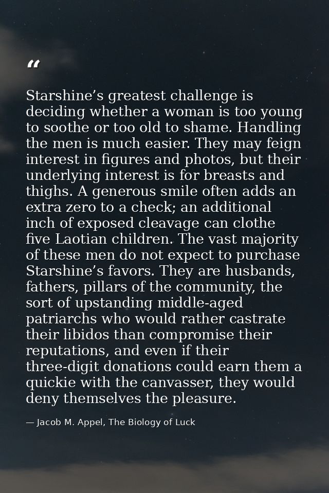 Starshine’s greatest challenge is deciding whether a woman is too young to soothe or too old to shame. Handling the men  — Jacob M. Appel, The Biology of Luck