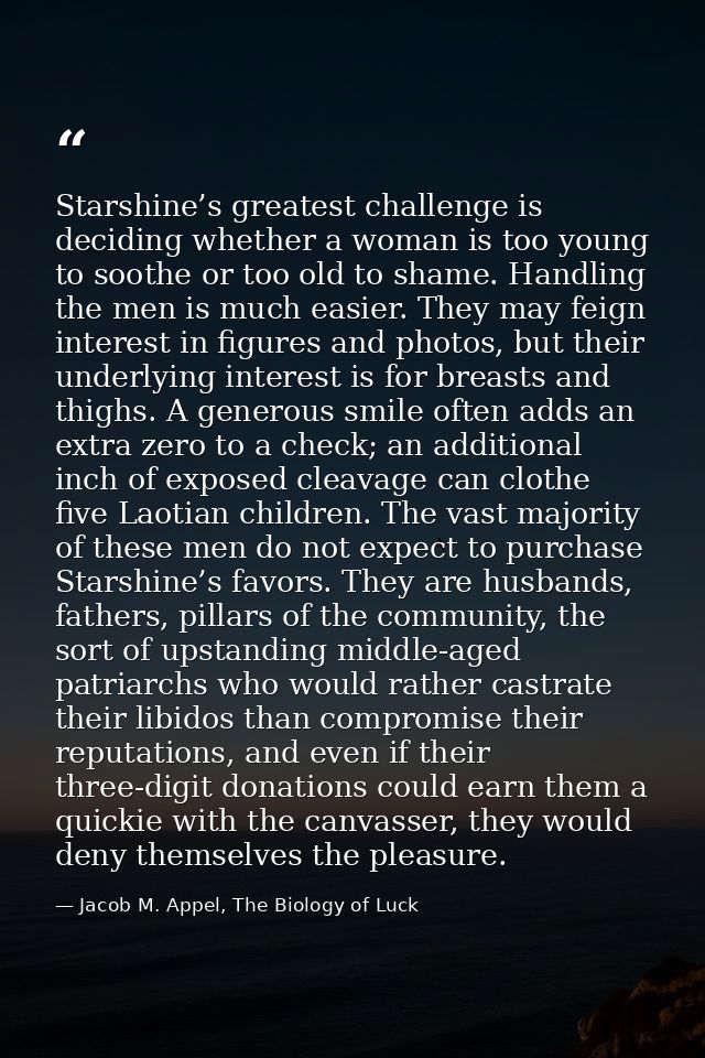 Starshine’s greatest challenge is deciding whether a woman is too young to soothe or too old to shame. Handling the men  — Jacob M. Appel, The Biology of Luck