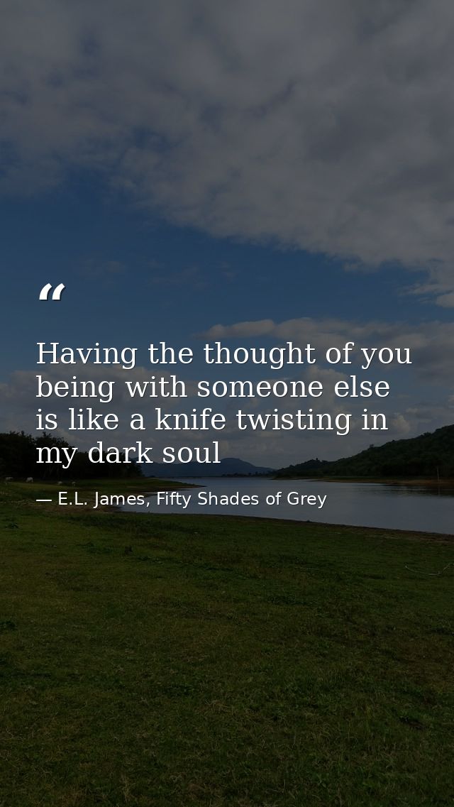 Having the thought of you being with someone else is like a knife twisting in my dark soul — E.L. James, Fifty Shades of Grey