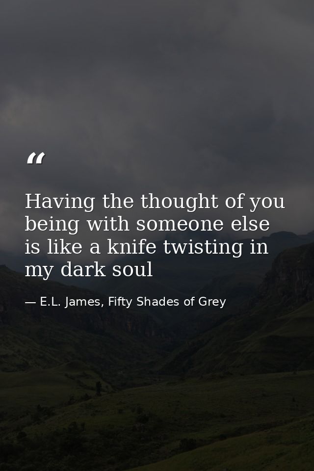 Having the thought of you being with someone else is like a knife twisting in my dark soul — E.L. James, Fifty Shades of Grey