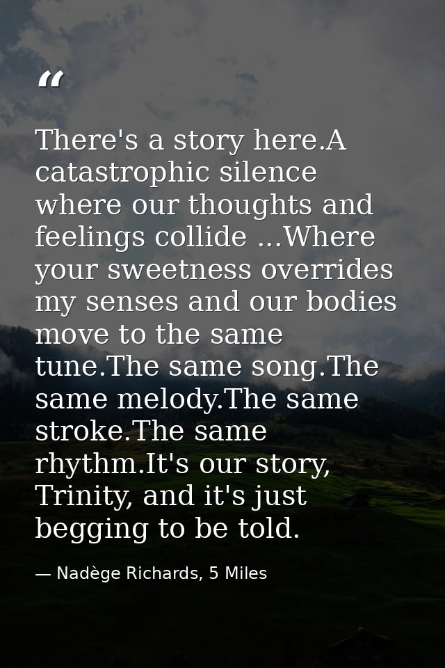 There's a story here.A catastrophic silence where our thoughts and feelings collide ...Where your sweetness overrides my — Nadège Richards, 5 Miles