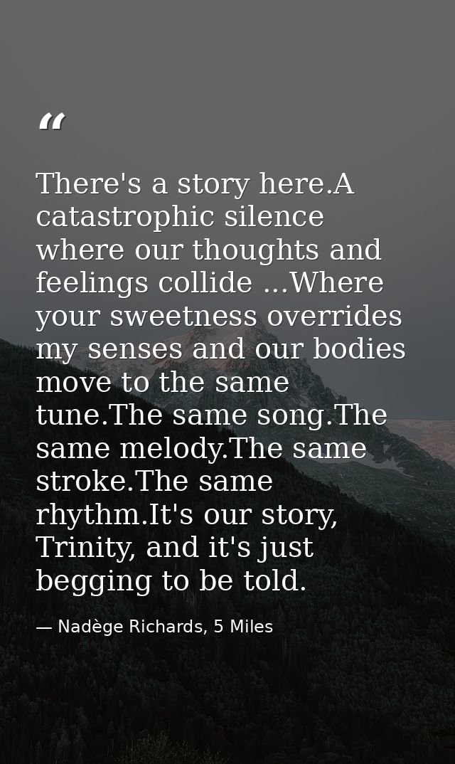 There's a story here.A catastrophic silence where our thoughts and feelings collide ...Where your sweetness overrides my — Nadège Richards, 5 Miles