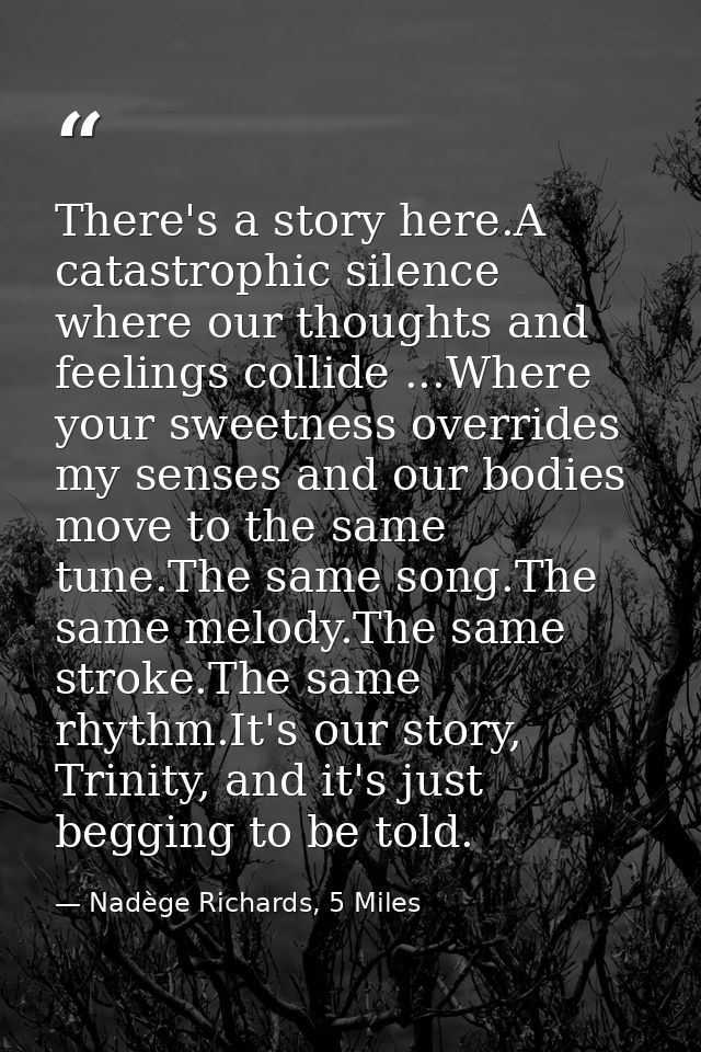 There's a story here.A catastrophic silence where our thoughts and feelings collide ...Where your sweetness overrides my — Nadège Richards, 5 Miles