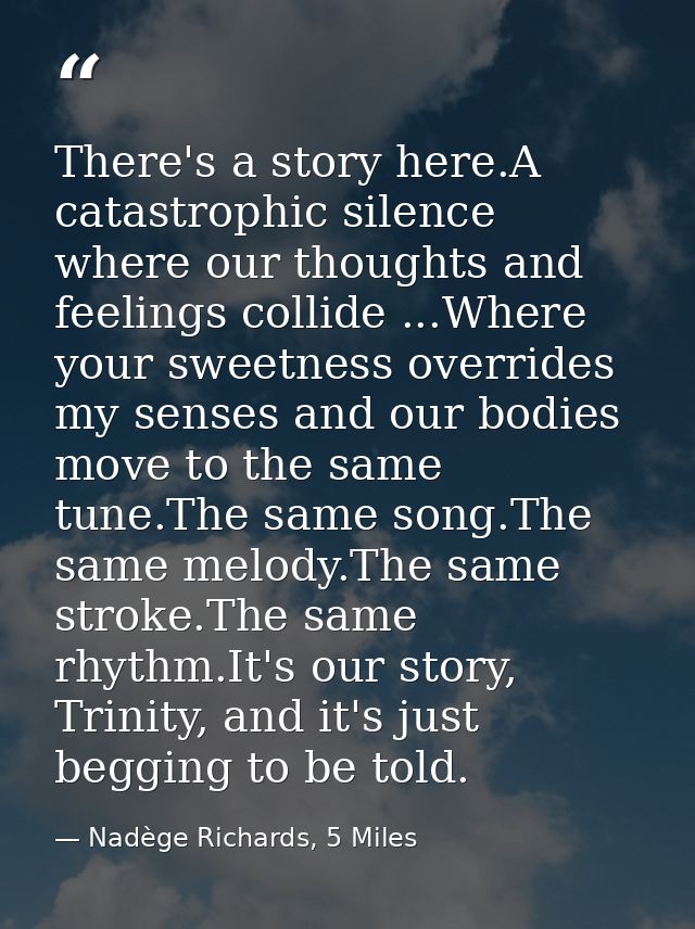 There's a story here.A catastrophic silence where our thoughts and feelings collide ...Where your sweetness overrides my — Nadège Richards, 5 Miles