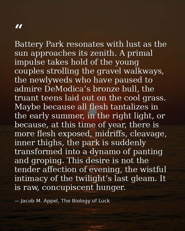 Battery Park resonates with lust as the sun approaches its zenith. A primal impulse takes hold of the young couples stro — Jacob M. Appel, The Biology of Luck