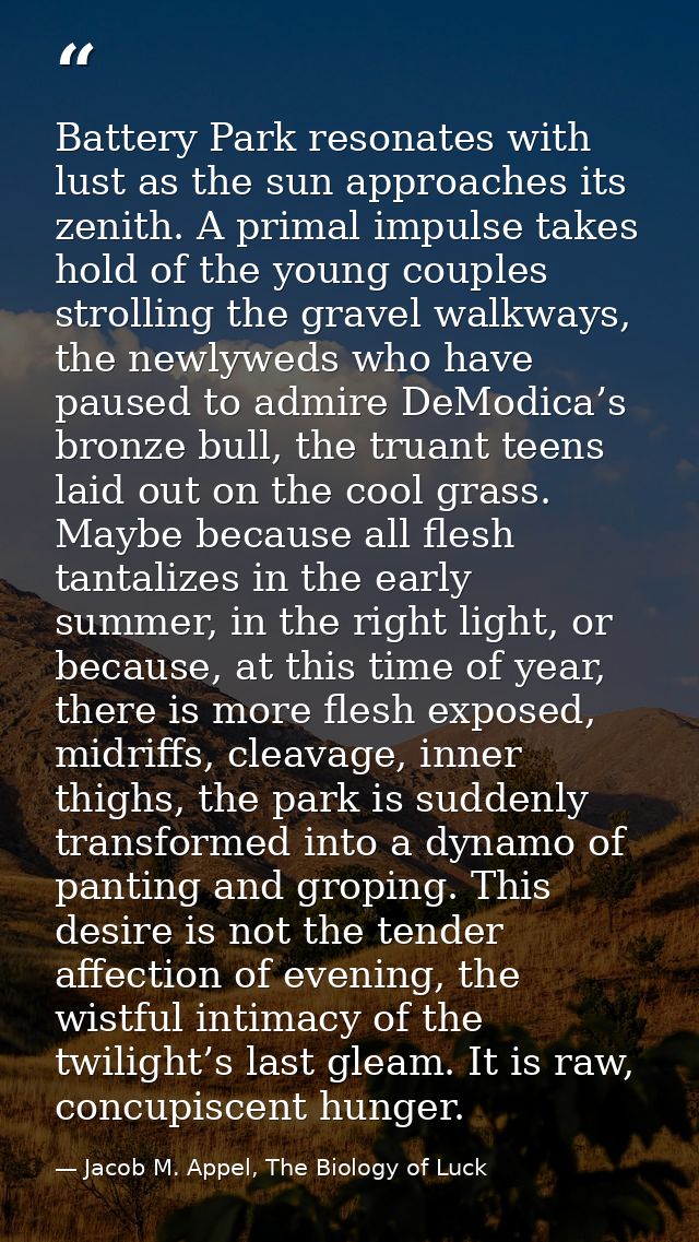 Battery Park resonates with lust as the sun approaches its zenith. A primal impulse takes hold of the young couples stro — Jacob M. Appel, The Biology of Luck