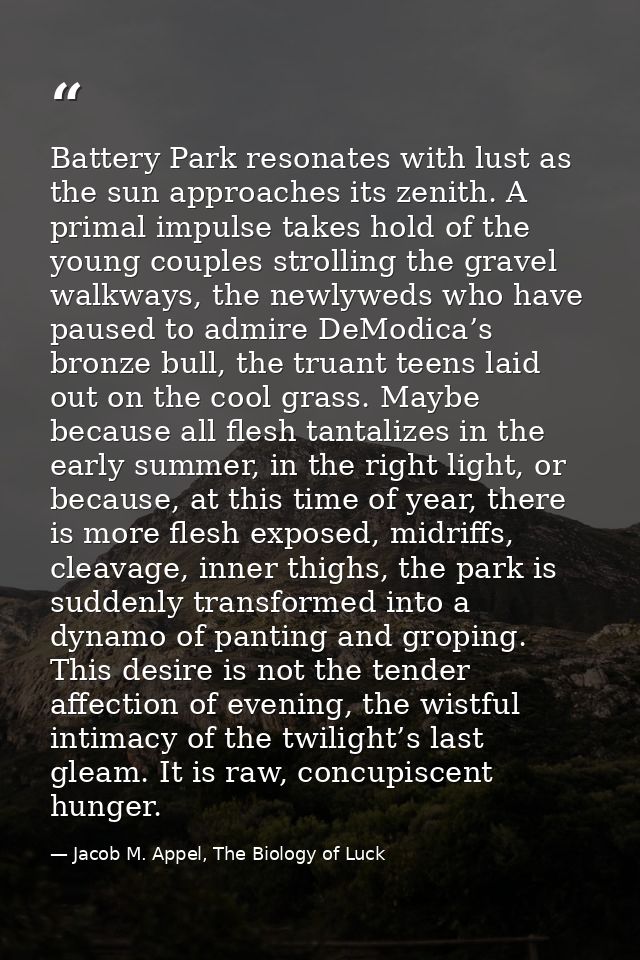 Battery Park resonates with lust as the sun approaches its zenith. A primal impulse takes hold of the young couples stro — Jacob M. Appel, The Biology of Luck