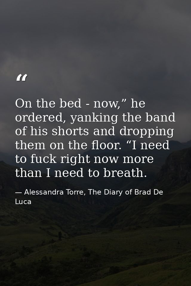 On the bed - now,” he ordered, yanking the band of his shorts and dropping them on the floor. “I need to fuck right now  — Alessandra Torre, The Diary of Brad De Luca