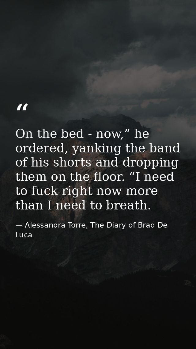 On the bed - now,” he ordered, yanking the band of his shorts and dropping them on the floor. “I need to fuck right now  — Alessandra Torre, The Diary of Brad De Luca