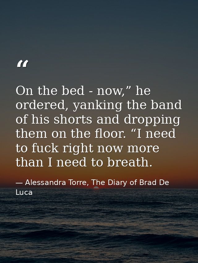 On the bed - now,” he ordered, yanking the band of his shorts and dropping them on the floor. “I need to fuck right now  — Alessandra Torre, The Diary of Brad De Luca