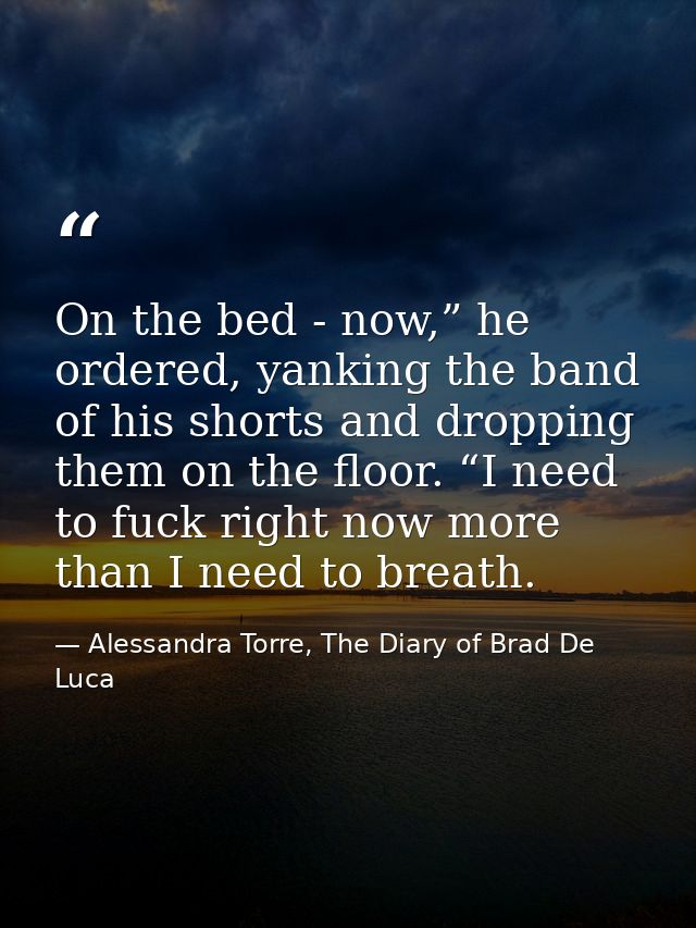 On the bed - now,” he ordered, yanking the band of his shorts and dropping them on the floor. “I need to fuck right now  — Alessandra Torre, The Diary of Brad De Luca