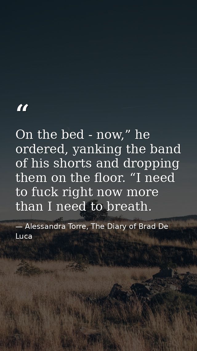 On the bed - now,” he ordered, yanking the band of his shorts and dropping them on the floor. “I need to fuck right now  — Alessandra Torre, The Diary of Brad De Luca