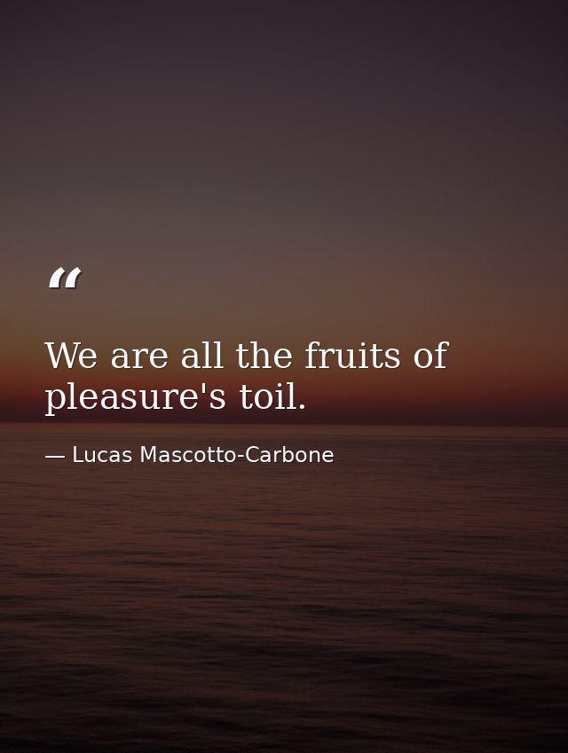 We are all the fruits of pleasure's toil. — Lucas Mascotto-Carbone