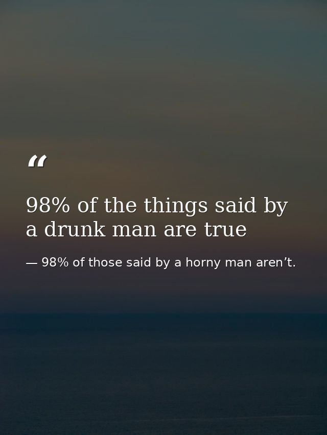 98% of the things said by a drunk man are true — 98% of those said by a horny man aren’t.