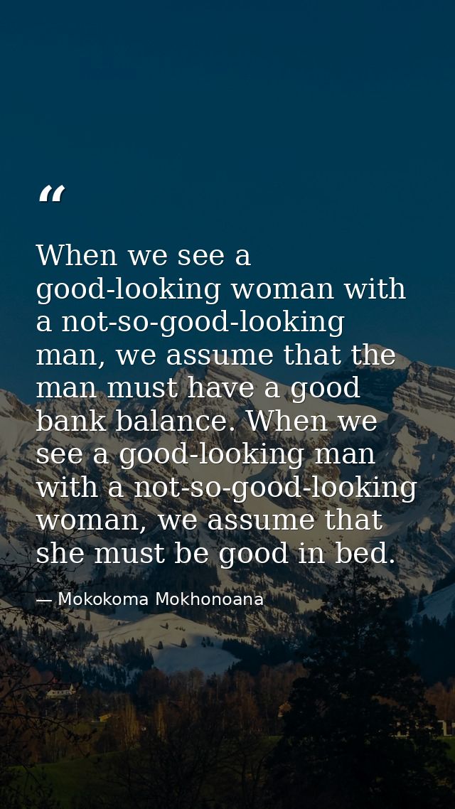 When we see a good-looking woman with a not-so-good-looking man, we assume that the man must have a good bank balance. W — Mokokoma Mokhonoana