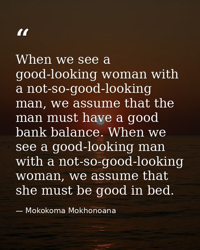 When we see a good-looking woman with a not-so-good-looking man, we assume that the man must have a good bank balance. W — Mokokoma Mokhonoana