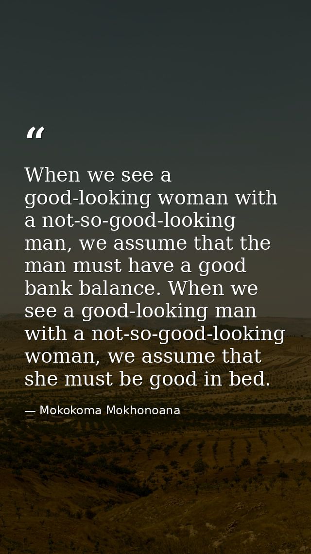 When we see a good-looking woman with a not-so-good-looking man, we assume that the man must have a good bank balance. W — Mokokoma Mokhonoana