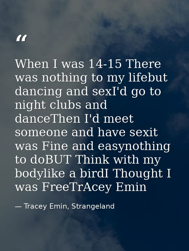 When I was 14-15 There was nothing to my lifebut dancing and sexI'd go to night clubs and danceThen I'd meet someone and — Tracey Emin, Strangeland