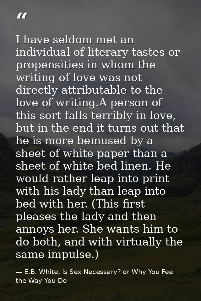 I have seldom met an individual of literary tastes or propensities in whom the writing of love was not directly attribut — E.B. White, Is Sex Necessary? or Why You Feel the Way You Do