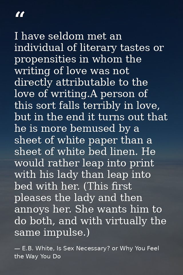 I have seldom met an individual of literary tastes or propensities in whom the writing of love was not directly attribut — E.B. White, Is Sex Necessary? or Why You Feel the Way You Do
