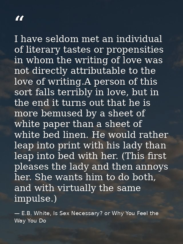 I have seldom met an individual of literary tastes or propensities in whom the writing of love was not directly attribut — E.B. White, Is Sex Necessary? or Why You Feel the Way You Do