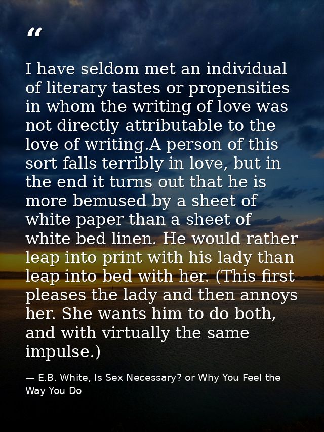 I have seldom met an individual of literary tastes or propensities in whom the writing of love was not directly attribut — E.B. White, Is Sex Necessary? or Why You Feel the Way You Do