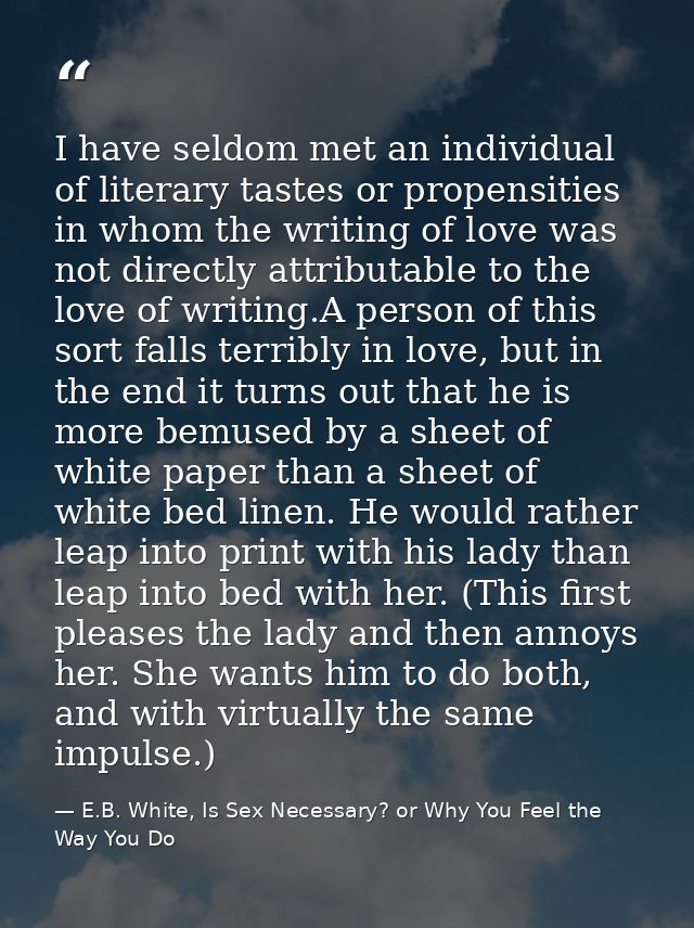 I have seldom met an individual of literary tastes or propensities in whom the writing of love was not directly attribut — E.B. White, Is Sex Necessary? or Why You Feel the Way You Do